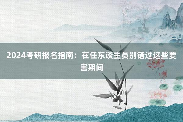2024考研报名指南：在任东谈主员别错过这些要害期间