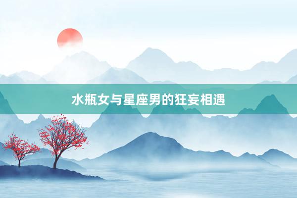 水瓶女与星座男的狂妄相遇